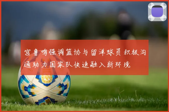 宫鲁鸣强调篮协与留洋球员积极沟通助力国家队快速融入新环境