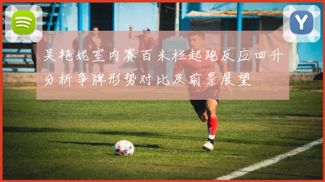 吴艳妮室内赛百米栏起跑反应回升分析争牌形势对比及前景展望