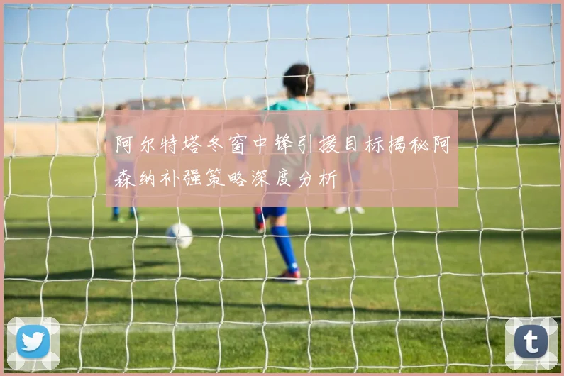 阿尔特塔冬窗中锋引援目标揭秘阿森纳补强策略深度分析